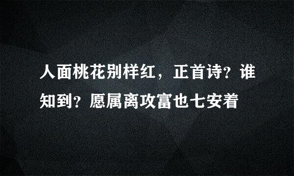 人面桃花别样红，正首诗？谁知到？愿属离攻富也七安着