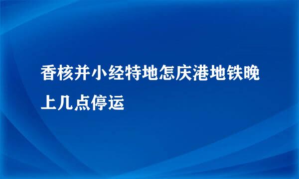 香核并小经特地怎庆港地铁晚上几点停运