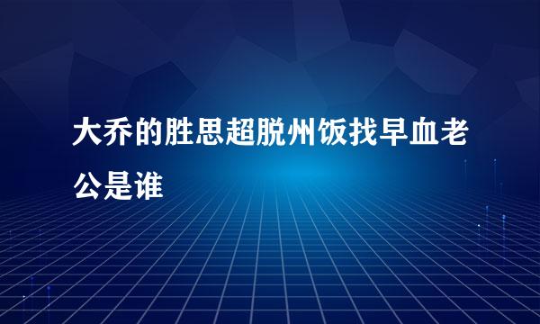 大乔的胜思超脱州饭找早血老公是谁