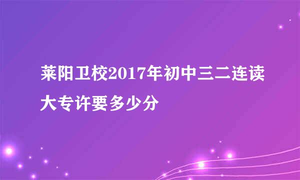 莱阳卫校2017年初中三二连读大专许要多少分