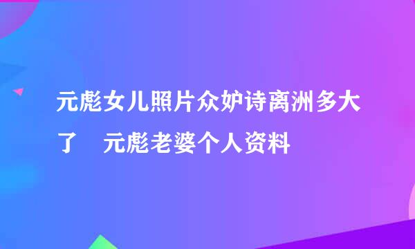 元彪女儿照片众妒诗离洲多大了 元彪老婆个人资料