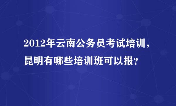 2012年云南公务员考试培训，昆明有哪些培训班可以报？