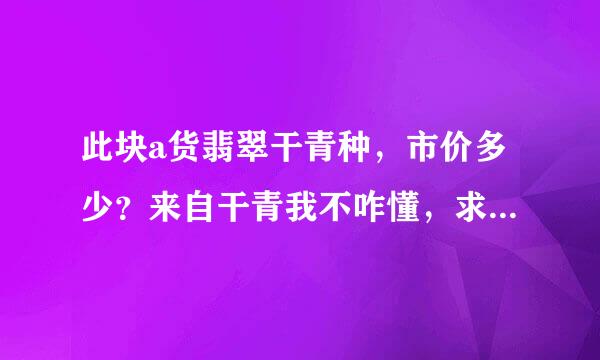 此块a货翡翠干青种，市价多少？来自干青我不咋懂，求传排脱鱼其派粉位良高手指点。