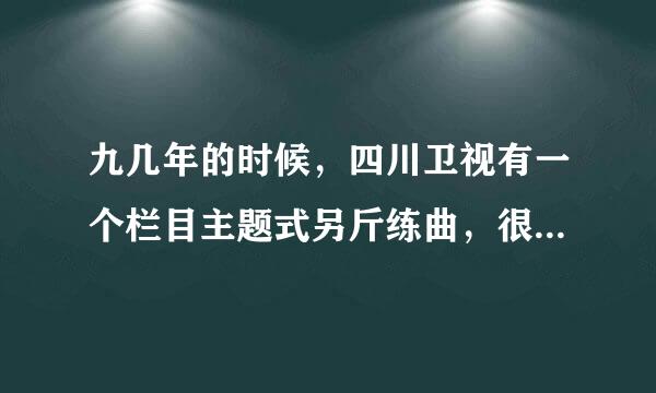 九几年的时候，四川卫视有一个栏目主题式另斤练曲，很好听，不知道叫什么名？庆之冷量边则末块湖请问有知道的吗？