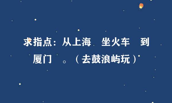 求指点：从上海 坐火车 到 厦门 。（去鼓浪屿玩）