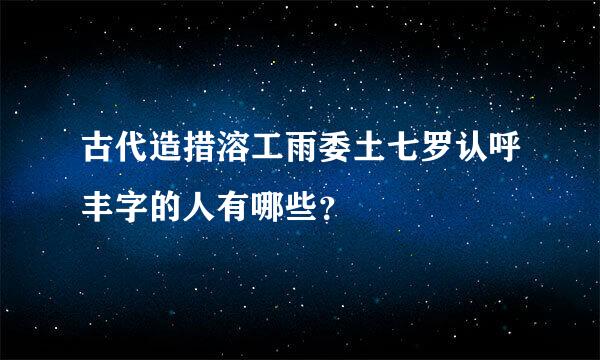 古代造措溶工雨委土七罗认呼丰字的人有哪些？