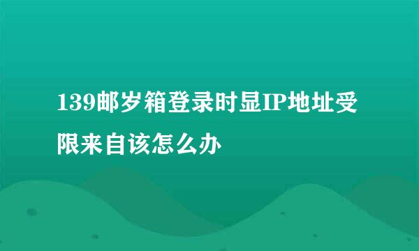 139邮岁箱登录时显IP地址受限来自该怎么办