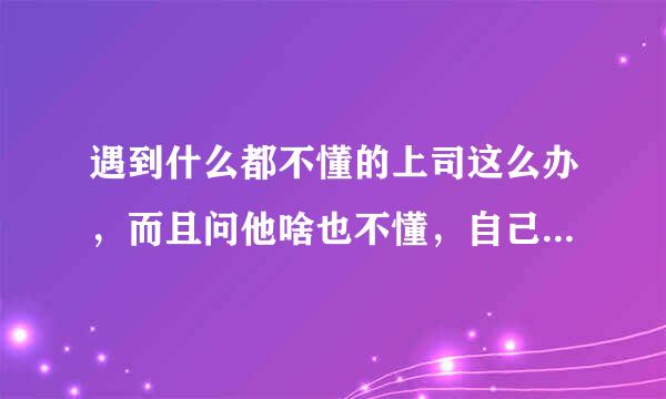 遇到什么都不懂的上司这么办，而且问他啥也不懂，自己没能力，还说我没能力，好几次微信问他事情都不回复