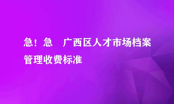 急！急 广西区人才市场档案管理收费标准