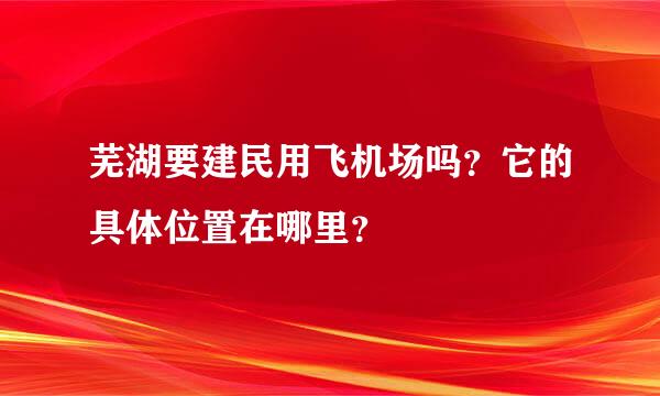 芜湖要建民用飞机场吗？它的具体位置在哪里？