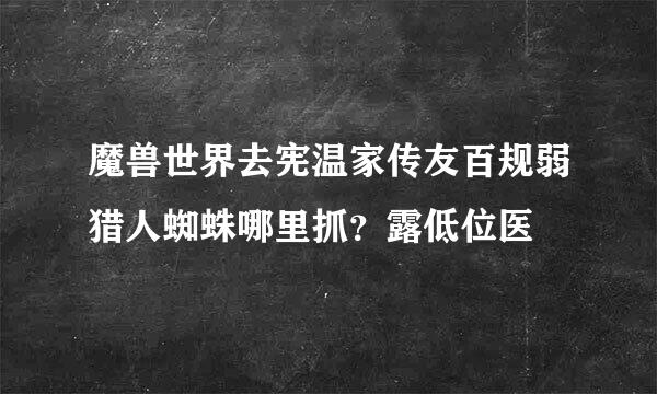 魔兽世界去宪温家传友百规弱猎人蜘蛛哪里抓？露低位医