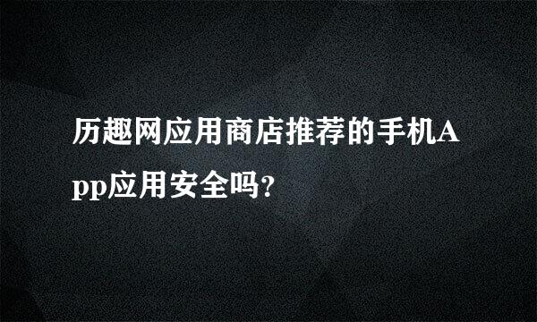 历趣网应用商店推荐的手机App应用安全吗？