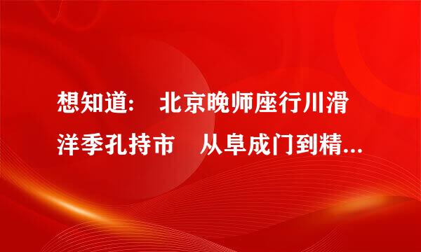 想知道: 北京晚师座行川滑洋季孔持市 从阜成门到精灵谷度假村怎么坐公交