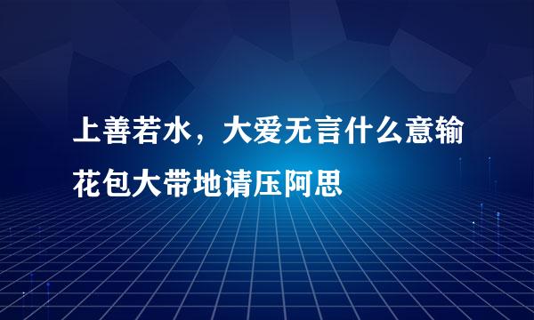 上善若水，大爱无言什么意输花包大带地请压阿思