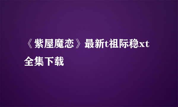 《紫屋魔恋》最新t祖际稳xt全集下载