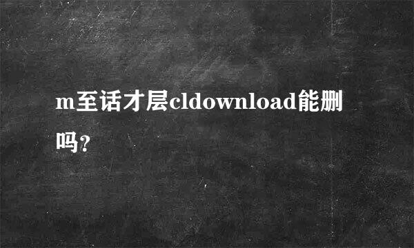 m至话才层cldownload能删吗？