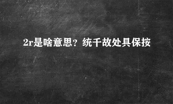 2r是啥意思？统千故处具保按