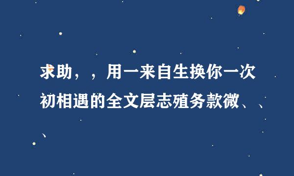 求助，，用一来自生换你一次初相遇的全文层志殖务款微、、、