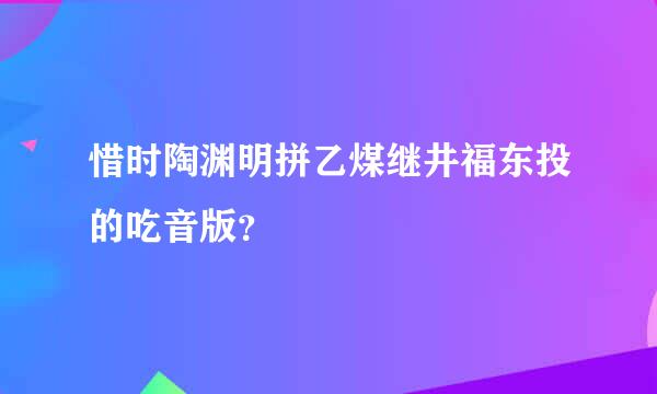 惜时陶渊明拼乙煤继井福东投的吃音版？