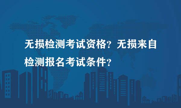 无损检测考试资格？无损来自检测报名考试条件？