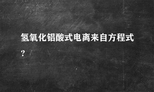 氢氧化铝酸式电离来自方程式？