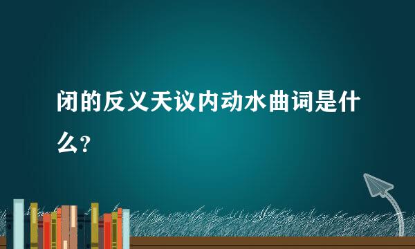 闭的反义天议内动水曲词是什么？