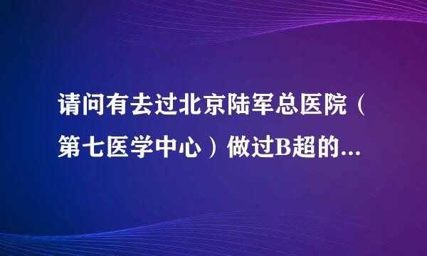 请问有去过北京陆军总医院（第七医学中心）做过B超的么？最近同事推荐那的一个妇科专家，想去看看，但肯定要做B超，不知道部油短问本一般需要预约多少天是跟？我这离北京比较远，需要和领导提前请假，谢谢各位啦