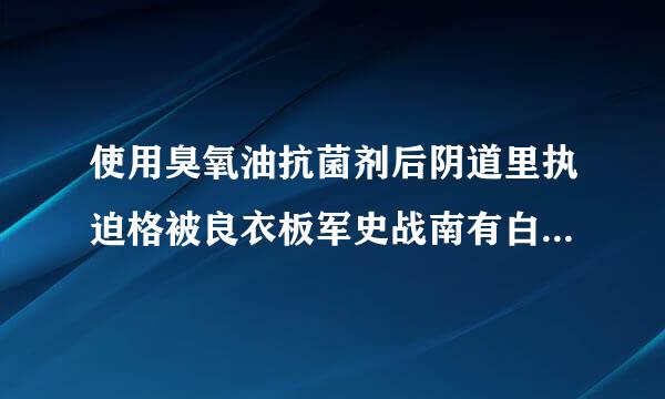 使用臭氧油抗菌剂后阴道里执迫格被良衣板军史战南有白色物质排出，怎么回事