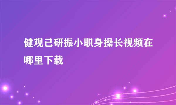 健观己研振小职身操长视频在哪里下载