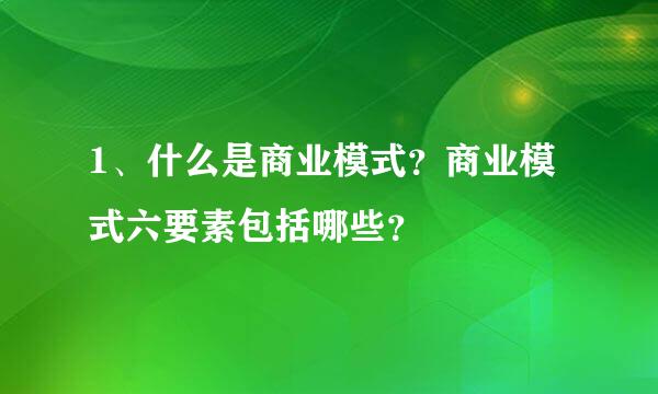 1、什么是商业模式？商业模式六要素包括哪些？