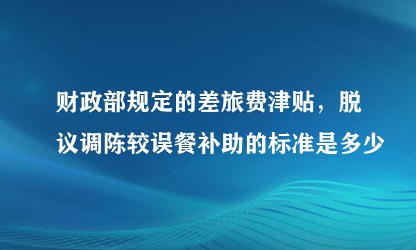 财政部规定的差旅费津贴，脱议调陈较误餐补助的标准是多少