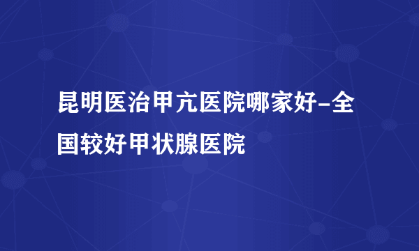 昆明医治甲亢医院哪家好-全国较好甲状腺医院