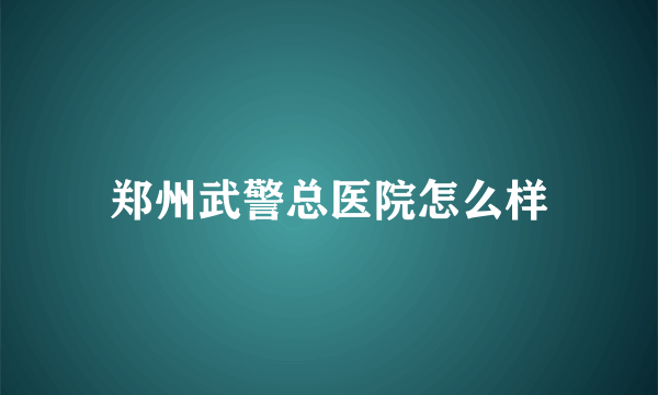 郑州武警总医院怎么样