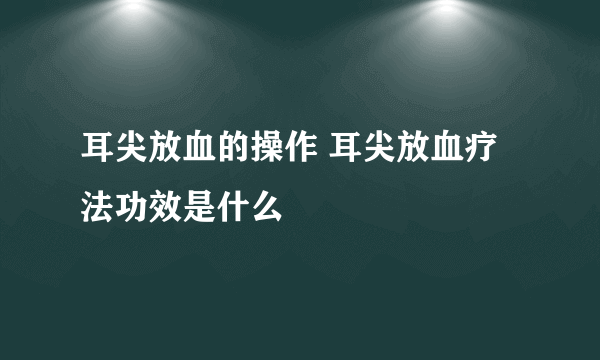 耳尖放血的操作 耳尖放血疗法功效是什么