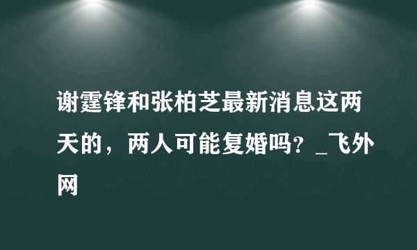 谢霆锋和张柏芝最新消息这两天的，两人可能复婚吗？_飞外网