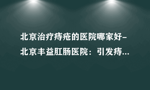 北京治疗痔疮的医院哪家好-北京丰益肛肠医院：引发痔疮常见的原因有哪些？痔疮患者的饮食该注意什么？