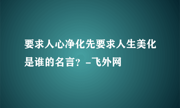 要求人心净化先要求人生美化是谁的名言？-飞外网