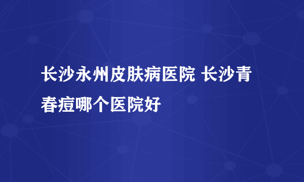 长沙永州皮肤病医院 长沙青春痘哪个医院好