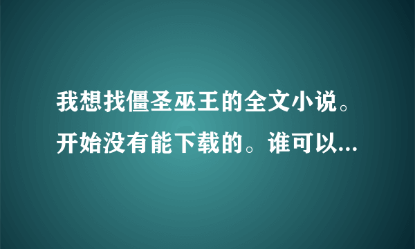 我想找僵圣巫王的全文小说。开始没有能下载的。谁可以给我个啊？邮箱shxin7522@qq.com