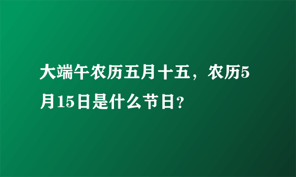 大端午农历五月十五，农历5月15日是什么节日？