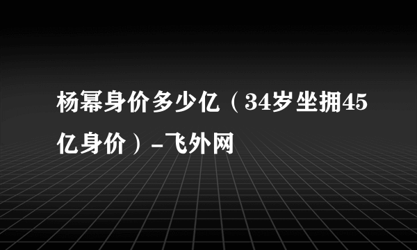 杨幂身价多少亿（34岁坐拥45亿身价）-飞外网