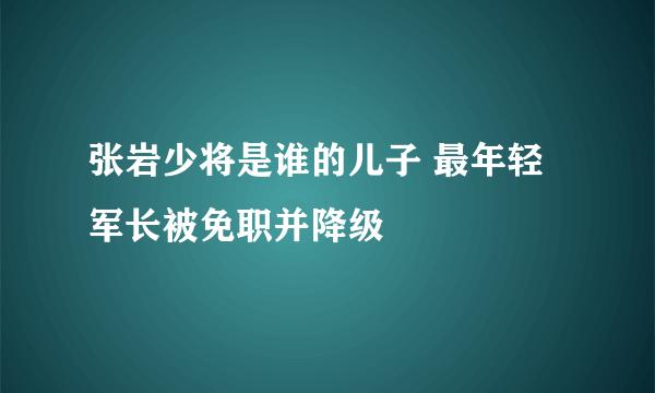 张岩少将是谁的儿子 最年轻军长被免职并降级