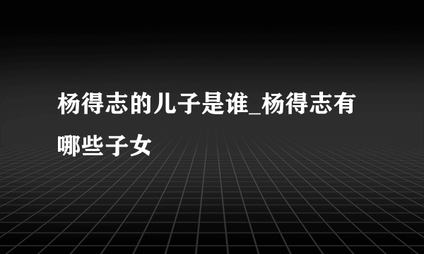 杨得志的儿子是谁_杨得志有哪些子女