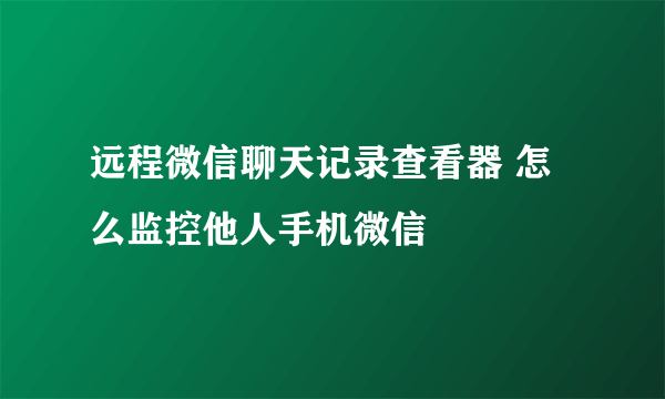 远程微信聊天记录查看器 怎么监控他人手机微信