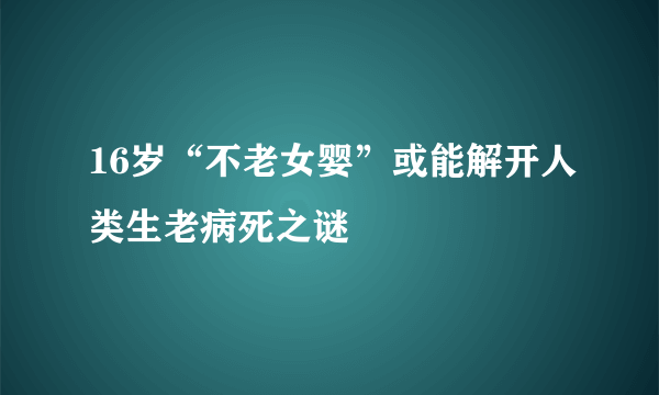 16岁“不老女婴”或能解开人类生老病死之谜