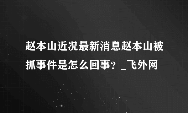 赵本山近况最新消息赵本山被抓事件是怎么回事？_飞外网