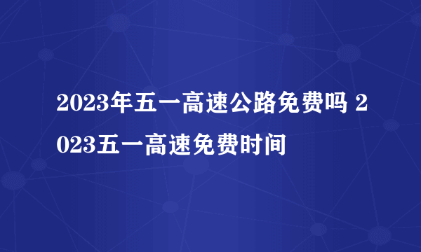 2023年五一高速公路免费吗 2023五一高速免费时间