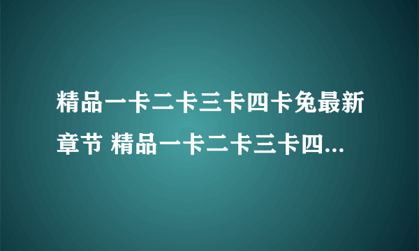 精品一卡二卡三卡四卡兔最新章节 精品一卡二卡三卡四卡兔无弹窗