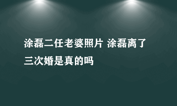 涂磊二任老婆照片 涂磊离了三次婚是真的吗