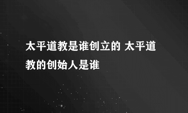 太平道教是谁创立的 太平道教的创始人是谁